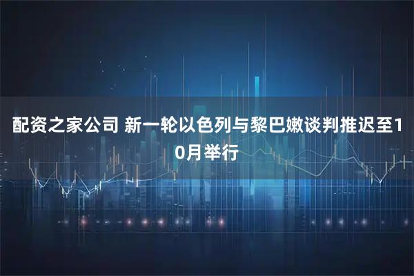 配资之家公司 新一轮以色列与黎巴嫩谈判推迟至10月举行