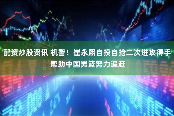 配资炒股资讯 机警！崔永熙自投自抢二次进攻得手 帮助中国男篮努力追赶