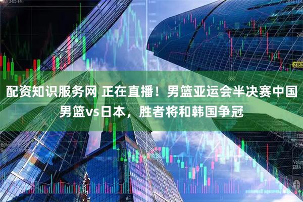 配资知识服务网 正在直播！男篮亚运会半决赛中国男篮vs日本，胜者将和韩国争冠