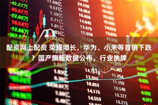 配资网上配资 荣耀增长，华为、小米等首销下跌？国产旗舰数据公布，行业洗牌