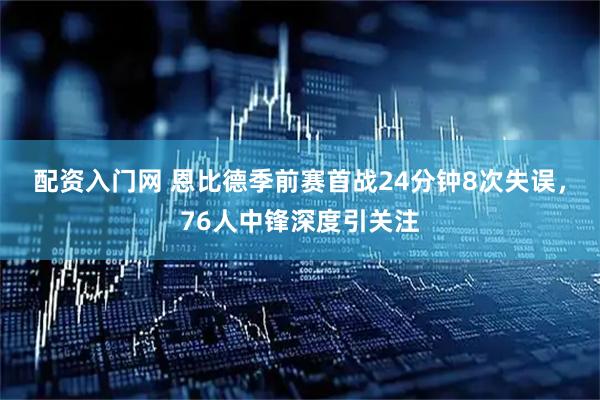 配资入门网 恩比德季前赛首战24分钟8次失误，76人中锋深度引关注