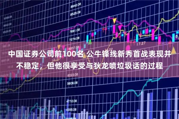 中国证券公司前100名 公牛锋线新秀首战表现并不稳定，但他很享受与狄龙喷垃圾话的过程